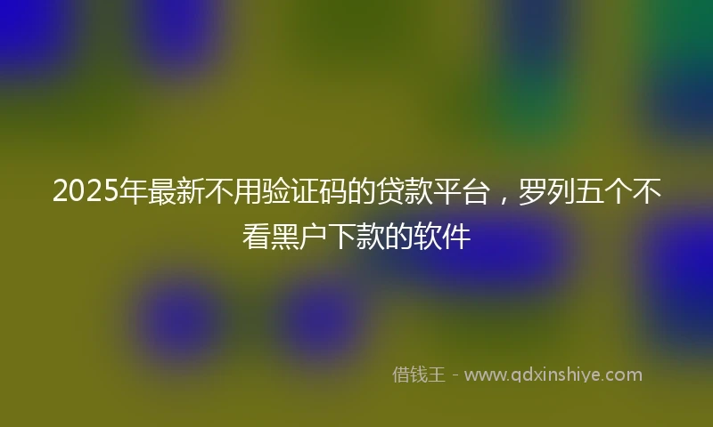 2025年最新不用验证码的贷款平台，罗列五个不看黑户下款的软件