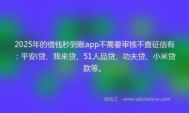 2025年的借钱秒到账app不需要审核不查征信有：平安i贷、我来贷、51人品贷、功夫贷、小米贷款等。