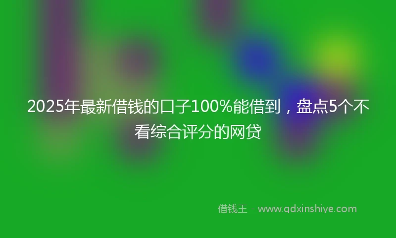 2025年最新借钱的口子100%能借到，盘点5个不看综合评分的网贷