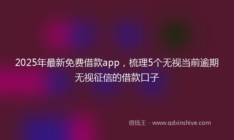2025年最新免费借款app，梳理5个无视当前逾期无视征信的借款口子