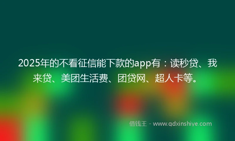 2025年的不看征信能下款的app有：读秒贷、我来贷、美团生活费、团贷网、超人卡等。