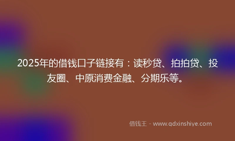 2025年的借钱口子链接有：读秒贷、拍拍贷、投友圈、中原消费金融、分期乐等。