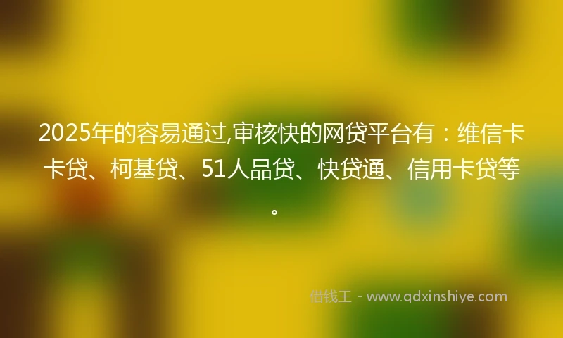 2025年的容易通过,审核快的网贷平台有：维信卡卡贷、柯基贷、51人品贷、快贷通、信用卡贷等。