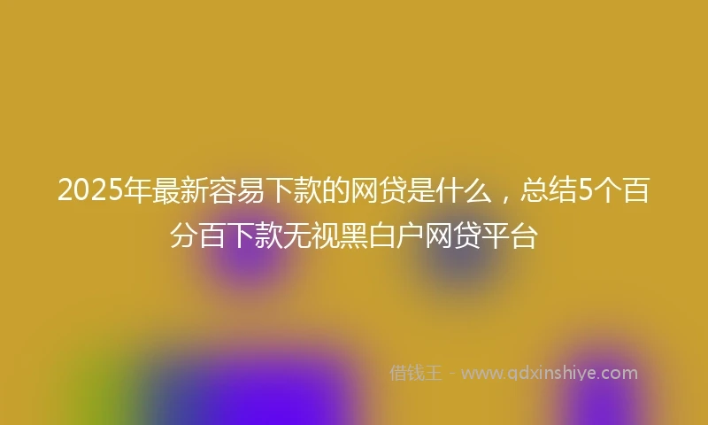 2025年最新容易下款的网贷是什么，总结5个百分百下款无视黑白户网贷平台