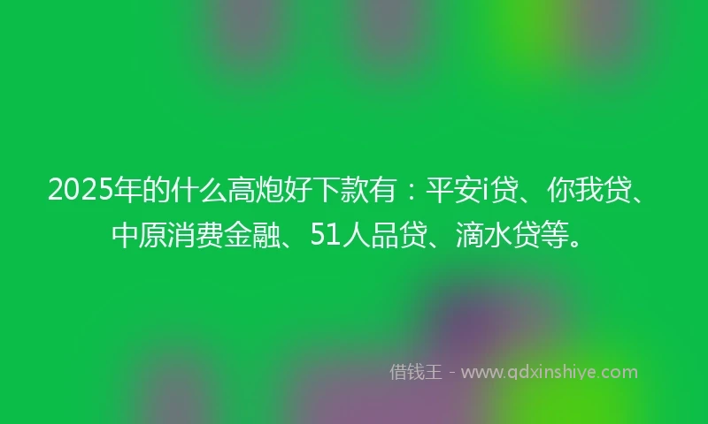 2025年的什么高炮好下款有：平安i贷、你我贷、中原消费金融、51人品贷、滴水贷等。