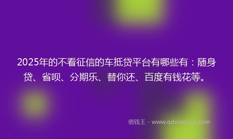 2025年的不看征信的车抵贷平台有哪些有：随身贷、省呗、分期乐、替你还、百度有钱花等。