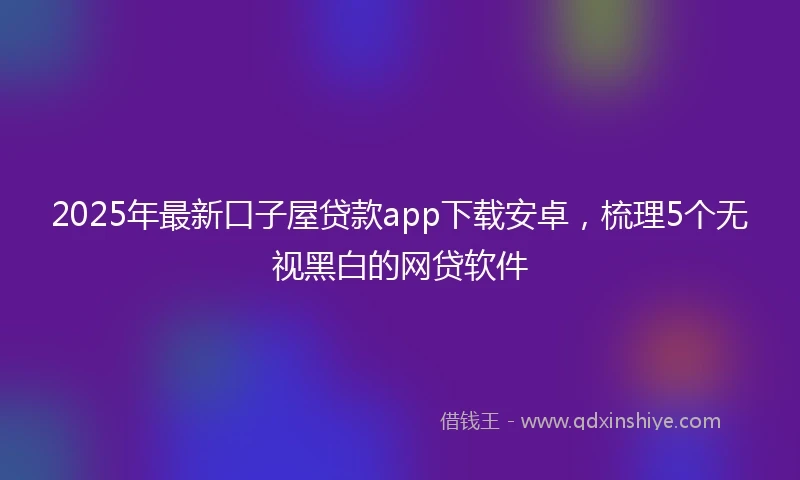 2025年最新口子屋贷款app下载安卓，梳理5个无视黑白的网贷软件