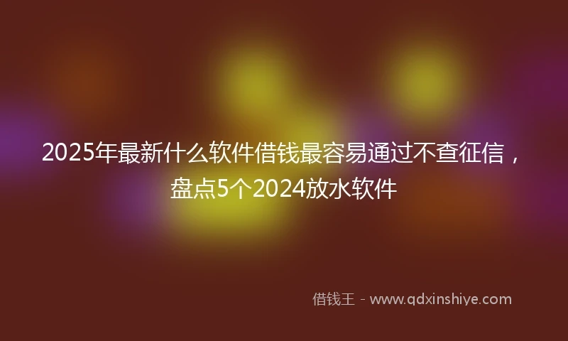 2025年最新什么软件借钱最容易通过不查征信，盘点5个2024放水软件