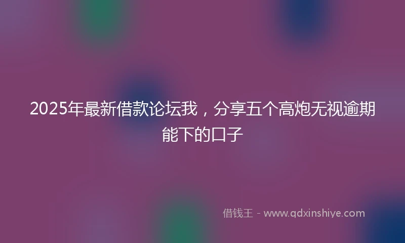2025年最新借款论坛我，分享五个高炮无视逾期能下的口子
