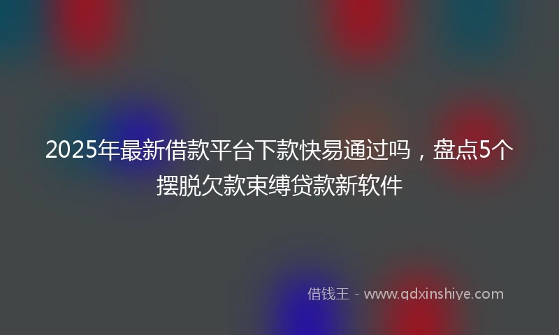 2025年最新借款平台下款快易通过吗，盘点5个摆脱欠款束缚贷款新软件