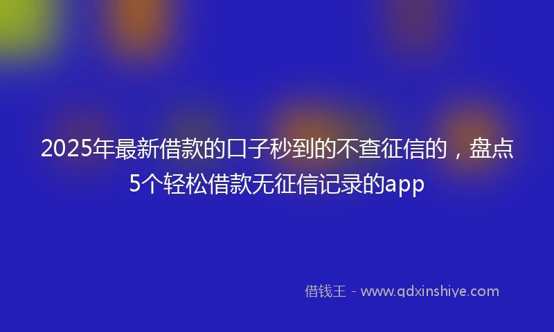 2025年最新借款的口子秒到的不查征信的，盘点5个轻松借款无征信记录的app