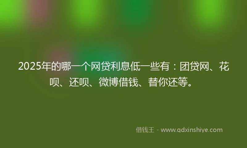 2025年的哪一个网贷利息低一些有：团贷网、花呗、还呗、微博借钱、替你还等。