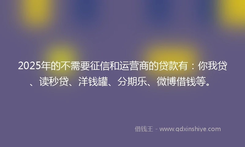2025年的不需要征信和运营商的贷款有：你我贷、读秒贷、洋钱罐、分期乐、微博借钱等。