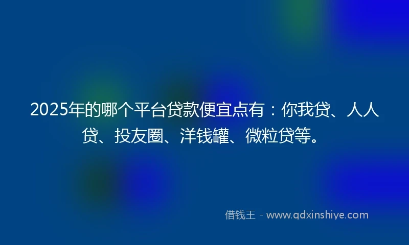2025年的哪个平台贷款便宜点有：你我贷、人人贷、投友圈、洋钱罐、微粒贷等。