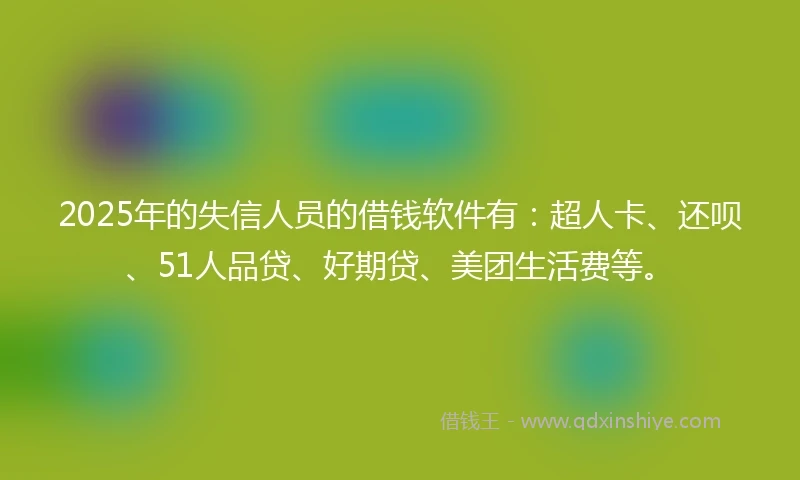 2025年的失信人员的借钱软件有：超人卡、还呗、51人品贷、好期贷、美团生活费等。