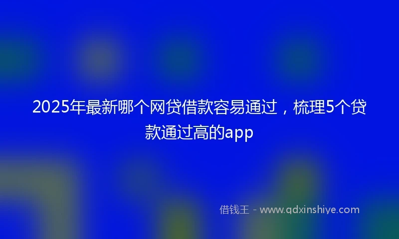 2025年最新哪个网贷借款容易通过，梳理5个贷款通过高的app