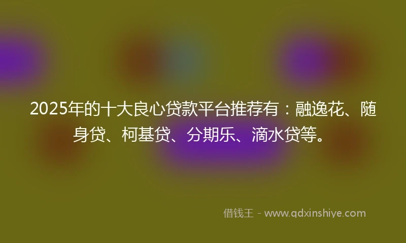 2025年的十大良心贷款平台推荐有：融逸花、随身贷、柯基贷、分期乐、滴水贷等。