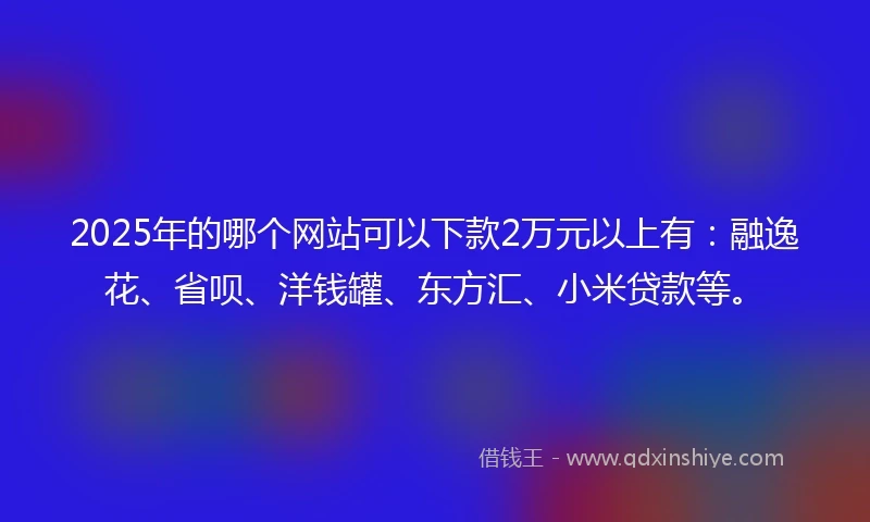 2025年的哪个网站可以下款2万元以上有：融逸花、省呗、洋钱罐、东方汇、小米贷款等。