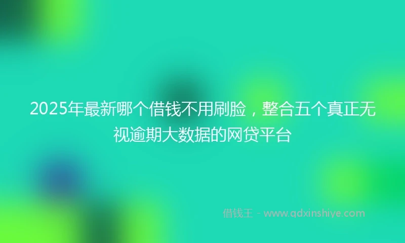2025年最新哪个借钱不用刷脸，整合五个真正无视逾期大数据的网贷平台