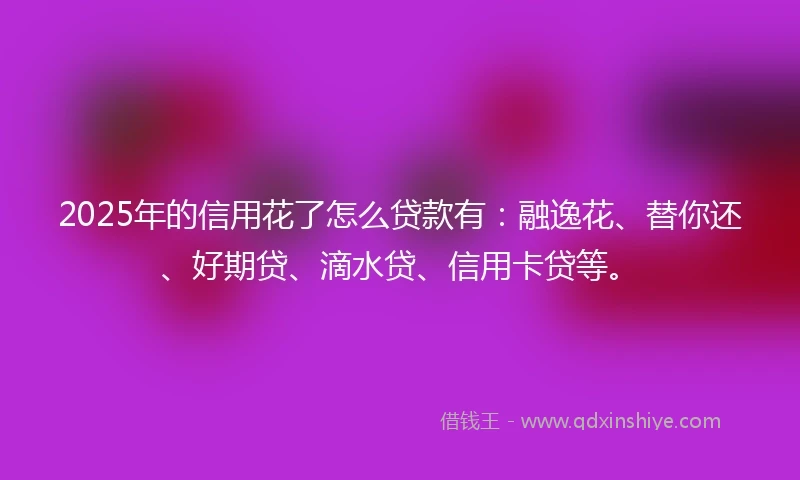 2025年的信用花了怎么贷款有：融逸花、替你还、好期贷、滴水贷、信用卡贷等。
