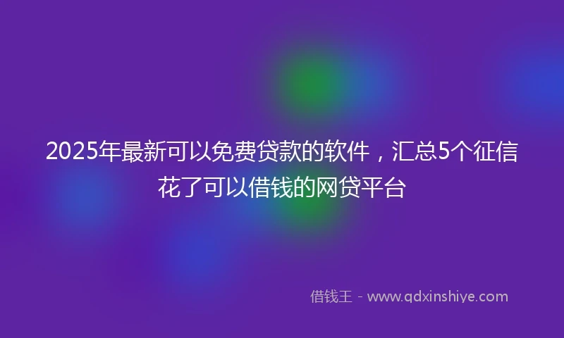 2025年最新可以免费贷款的软件，汇总5个征信花了可以借钱的网贷平台