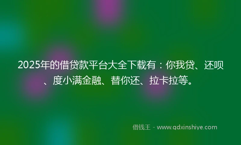 2025年的借贷款平台大全下载有：你我贷、还呗、度小满金融、替你还、拉卡拉等。