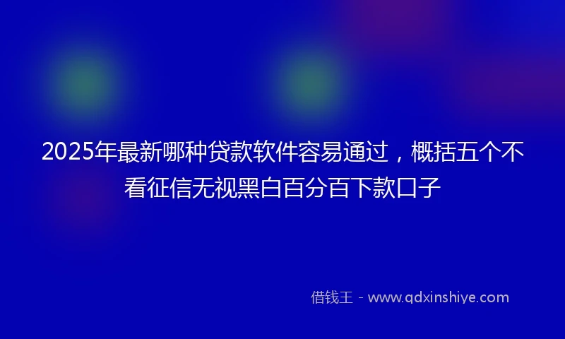 2025年最新哪种贷款软件容易通过，概括五个不看征信无视黑白百分百下款口子
