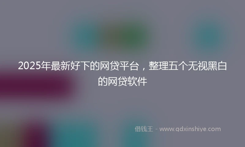 2025年最新好下的网贷平台，整理五个无视黑白的网贷软件