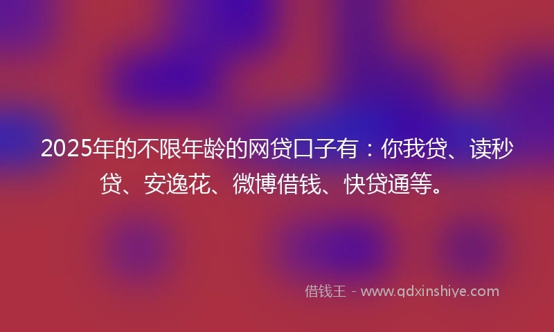 2025年的不限年龄的网贷口子有：你我贷、读秒贷、安逸花、微博借钱、快贷通等。