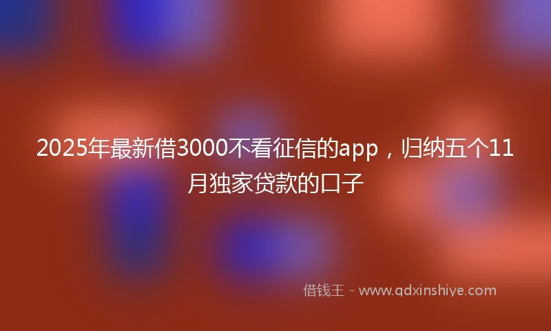 2025年最新借3000不看征信的app，归纳五个11月独家贷款的口子