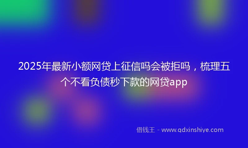 2025年最新小额网贷上征信吗会被拒吗，梳理五个不看负债秒下款的网贷app