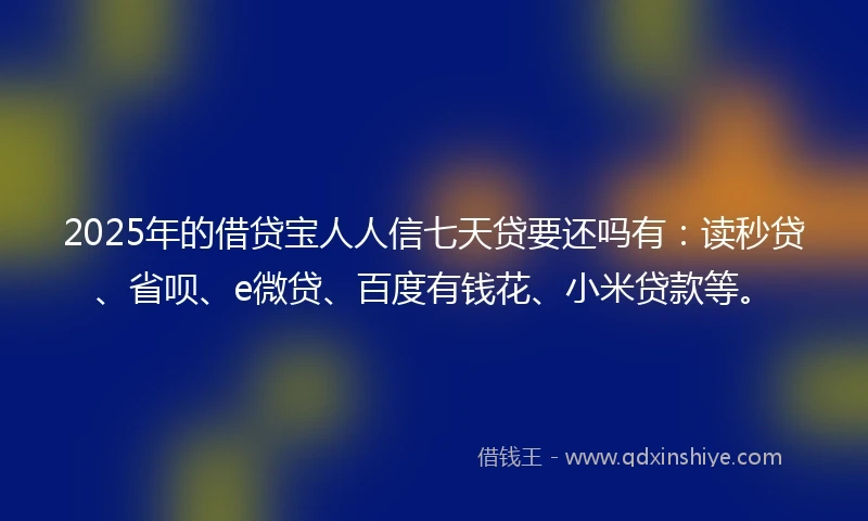 2025年的借贷宝人人信七天贷要还吗有：读秒贷、省呗、e微贷、百度有钱花、小米贷款等。