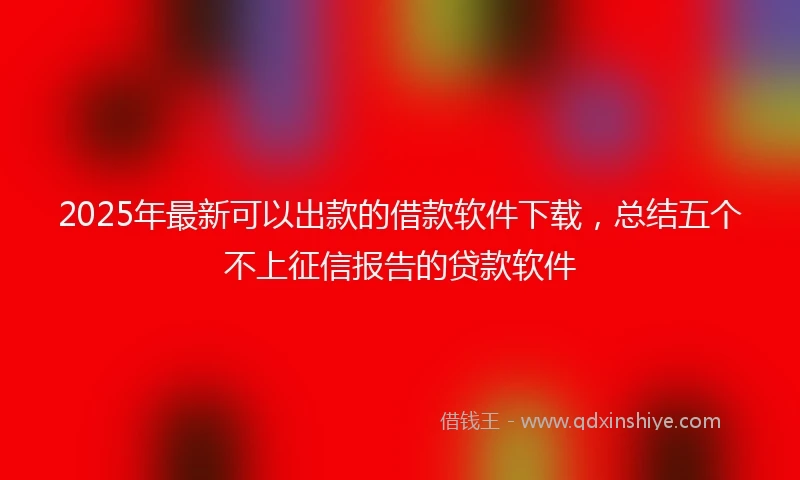 2025年最新可以出款的借款软件下载，总结五个不上征信报告的贷款软件