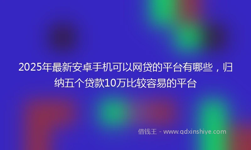2025年最新安卓手机可以网贷的平台有哪些，归纳五个贷款10万比较容易的平台