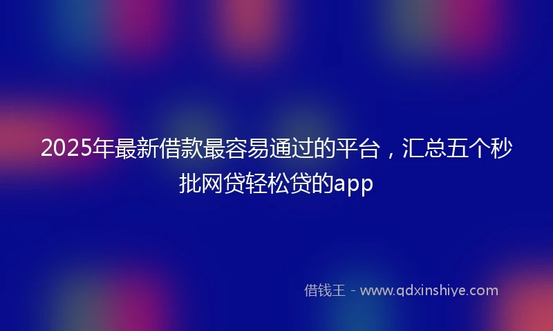 2025年最新借款最容易通过的平台，汇总五个秒批网贷轻松贷的app