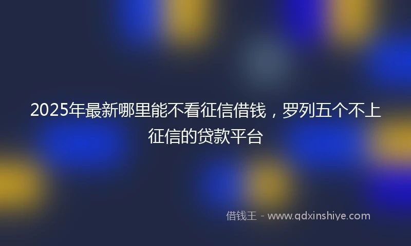 2025年最新哪里能不看征信借钱，罗列五个不上征信的贷款平台