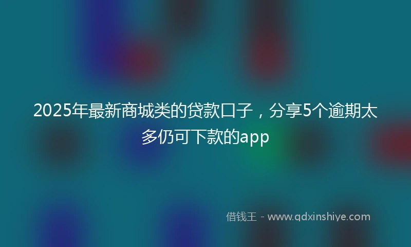 2025年最新商城类的贷款口子，分享5个逾期太多仍可下款的app