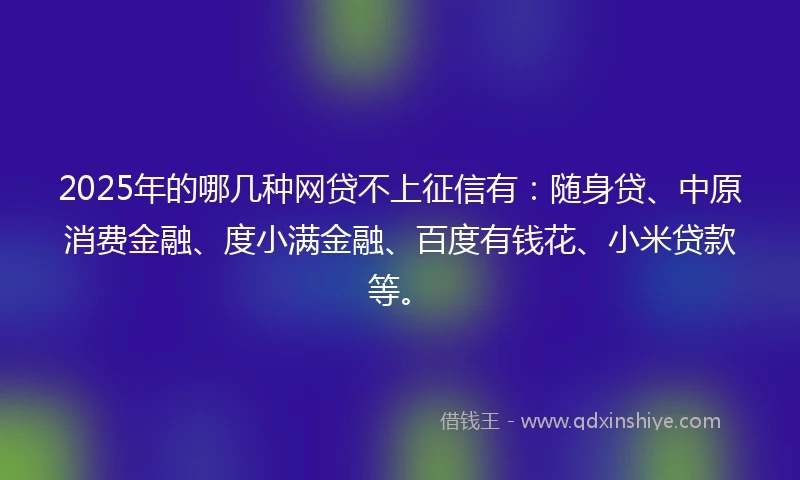 2025年的哪几种网贷不上征信有：随身贷、中原消费金融、度小满金融、百度有钱花、小米贷款等。