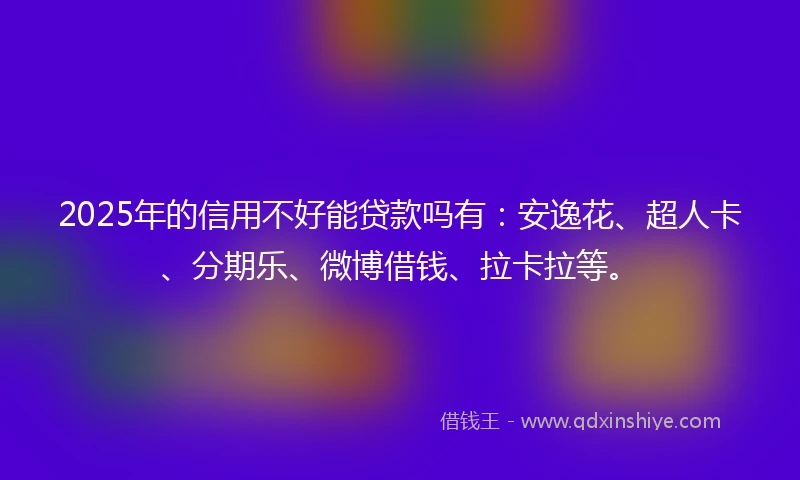 2025年的信用不好能贷款吗有：安逸花、超人卡、分期乐、微博借钱、拉卡拉等。