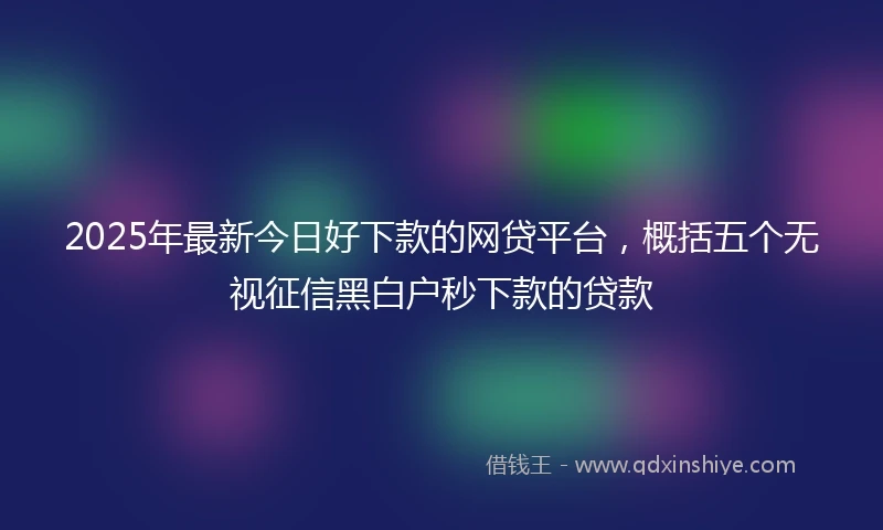 2025年最新今日好下款的网贷平台，概括五个无视征信黑白户秒下款的贷款