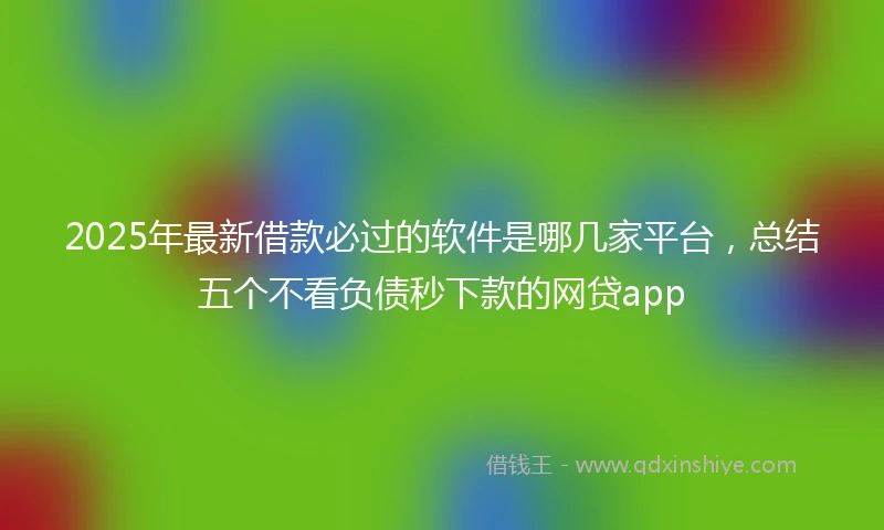 2025年最新借款必过的软件是哪几家平台，总结五个不看负债秒下款的网贷app