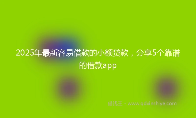 2025年最新容易借款的小额贷款，分享5个靠谱的借款app