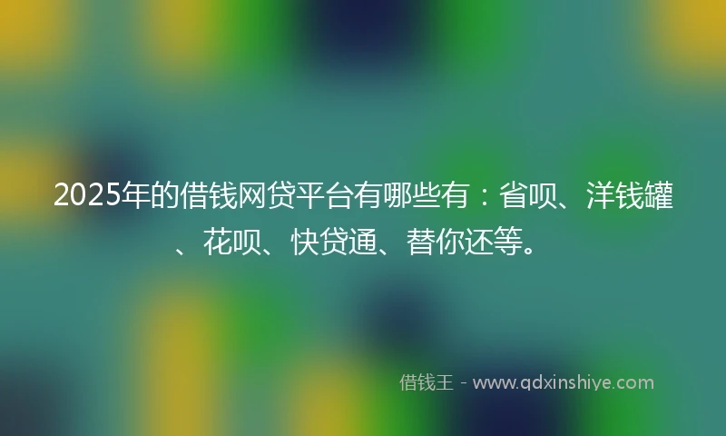 2025年的借钱网贷平台有哪些有：省呗、洋钱罐、花呗、快贷通、替你还等。
