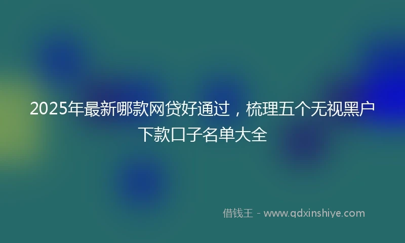 2025年最新哪款网贷好通过，梳理五个无视黑户下款口子名单大全