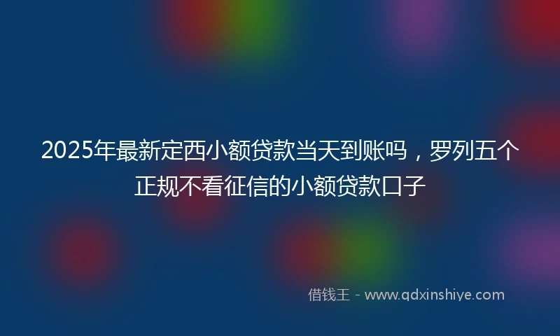 2025年最新定西小额贷款当天到账吗，罗列五个正规不看征信的小额贷款口子