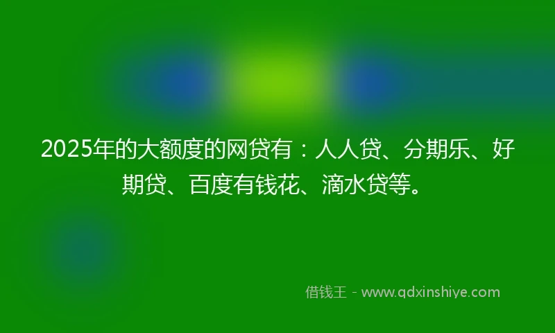 2025年的大额度的网贷有：人人贷、分期乐、好期贷、百度有钱花、滴水贷等。