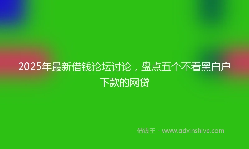 2025年最新借钱论坛讨论，盘点五个不看黑白户下款的网贷