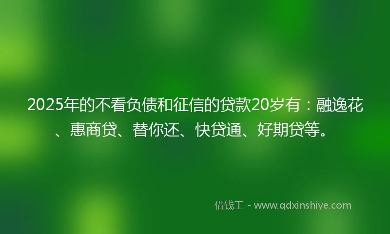 2025年的不看负债和征信的贷款20岁有：融逸花、惠商贷、替你还、快贷通、好期贷等。