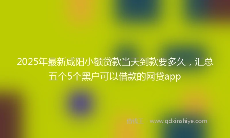 2025年最新咸阳小额贷款当天到款要多久，汇总五个5个黑户可以借款的网贷app