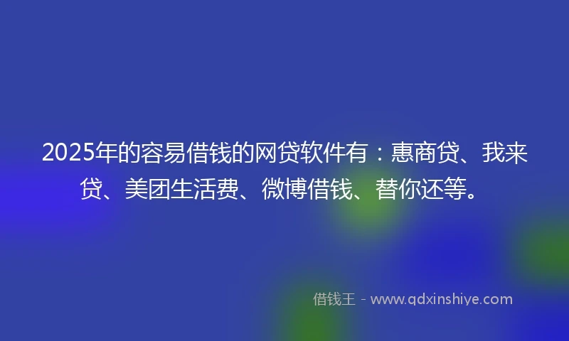 2025年的容易借钱的网贷软件有：惠商贷、我来贷、美团生活费、微博借钱、替你还等。